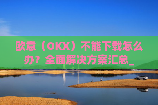 欧意（OKX）不能下载怎么办？全面解决方案汇总_