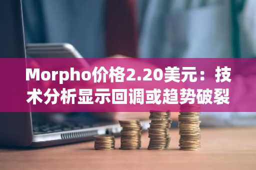 Morpho价格2.20美元：技术分析显示回调或趋势破裂关键节点
