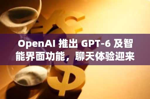 OpenAI 推出 GPT-6 及智能界面功能，聊天体验迎来重大升级