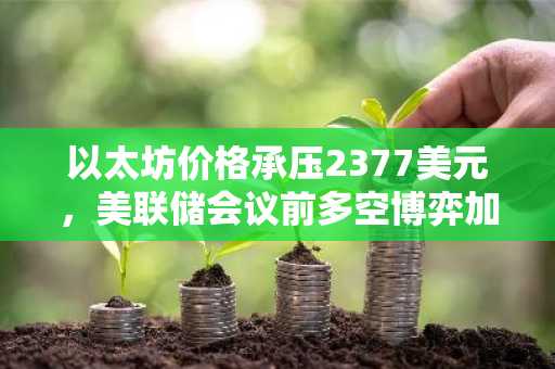 以太坊价格承压2377美元，美联储会议前多空博弈加剧
