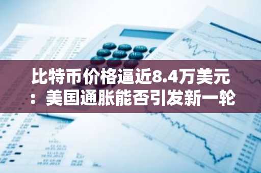 比特币价格逼近8.4万美元:美国通胀能否引发新一轮涨势?