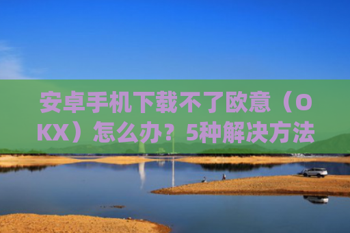 安卓手机下载不了欧意（OKX）怎么办？5种解决方法汇总_欧信为什么下载不了