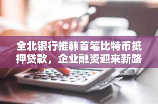 全北银行推韩首笔比特币抵押贷款,企业融资迎来新路径