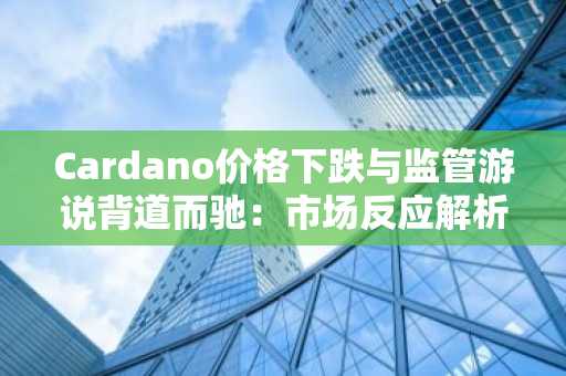 Cardano价格下跌与监管游说背道而驰：市场反应解析