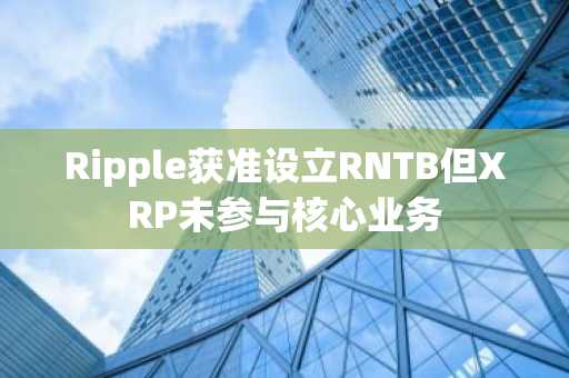 Ripple获准设立RNTB但XRP未参与核心业务