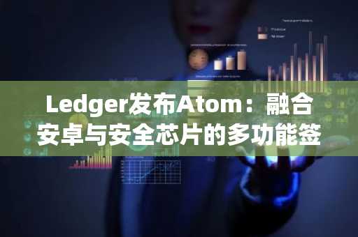 Ledger发布Atom：融合安卓与安全芯片的多功能签名设备