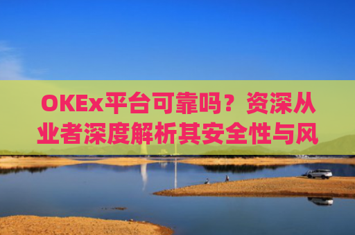 OKEx平台可靠吗？资深从业者深度解析其安全性与风险_okex平台最新消息