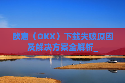 欧意（OKX）下载失败原因及解决方案全解析_