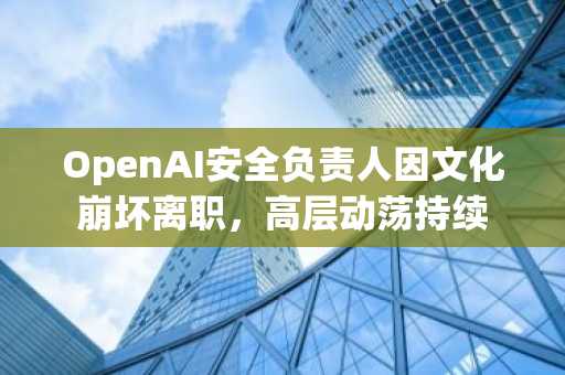OpenAI安全负责人因文化崩坏离职，高层动荡持续