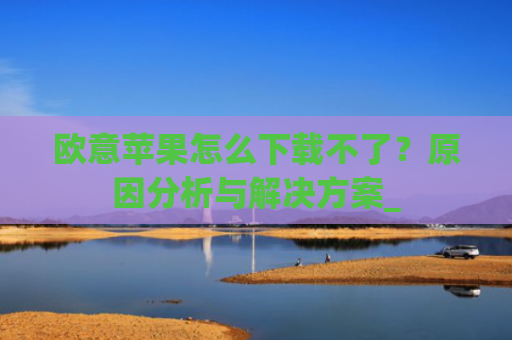 欧意苹果怎么下载不了？原因分析与解决方案_