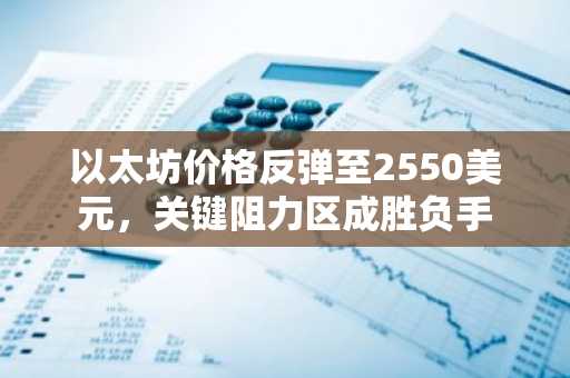 以太坊价格反弹至2550美元,关键阻力区成胜负手