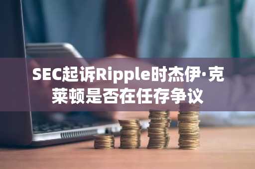 SEC起诉Ripple时杰伊·克莱顿是否在任存争议