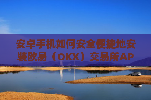 安卓手机如何安全便捷地安装欧易（OKX）交易所APP？详细图文教程_