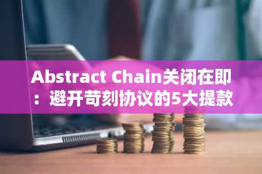 Abstract Chain关闭在即：避开苛刻协议的5大提款避坑指南