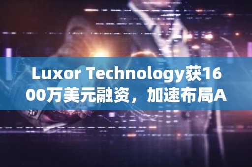 Luxor Technology获1600万美元融资，加速布局AI算力与挖矿基础设施融合