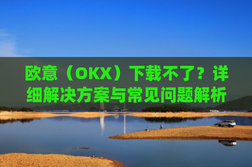 欧意（OKX）下载不了？详细解决方案与常见问题解析_