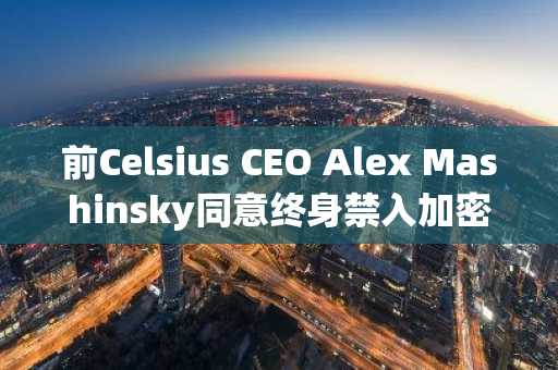 前Celsius CEO Alex Mashinsky同意终身禁入加密与证券行业