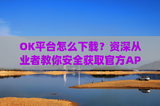 OK平台怎么下载？资深从业者教你安全获取官方APP的完整指南_ok1l从哪下载