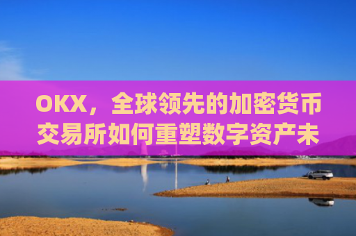 OKX，全球领先的加密货币交易所如何重塑数字资产未来_okx交易平台官网app是哪个地址.排名前三交易所.cc