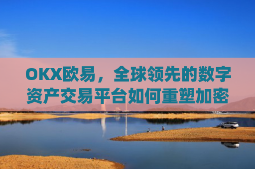 OKX欧易，全球领先的数字资产交易平台如何重塑加密货币生态_okx殴易注册