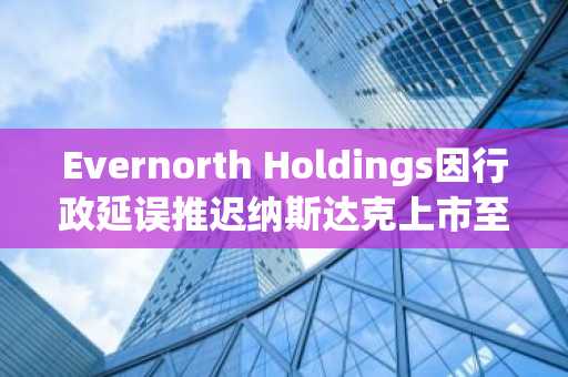 Evernorth Holdings因行政延误推迟纳斯达克上市至10月12日