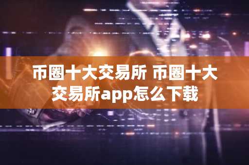 币圈十大交易所 币圈十大交易所app怎么下载