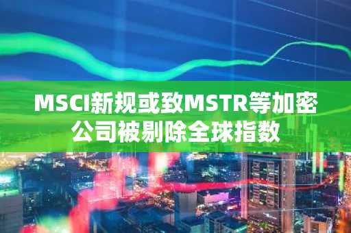 MSCI新规或致MSTR等加密公司被剔除全球指数
