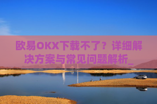 欧易OKX下载不了?详细解决方案与常见问题解析_