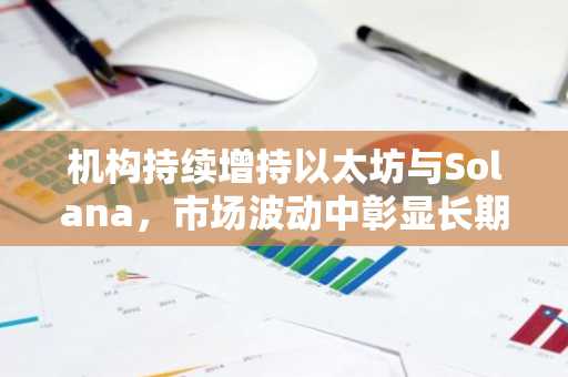 机构持续增持以太坊与Solana，市场波动中彰显长期布局