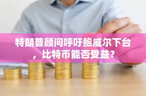 特朗普顾问呼吁鲍威尔下台，比特币能否受益？