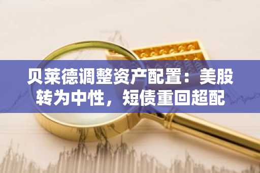 贝莱德调整资产配置:美股转为中性,短债重回超配