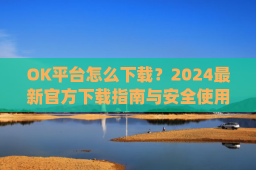 OK平台怎么下载？2024最新官方下载指南与安全使用教程_ok 下载