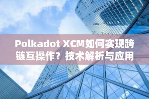 Polkadot XCM如何实现跨链互操作？技术解析与应用前景