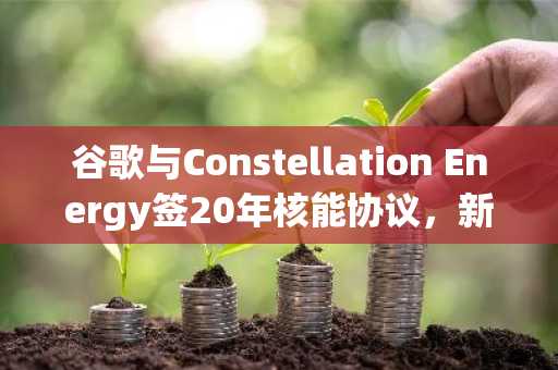 谷歌与Constellation Energy签20年核能协议，新增890兆瓦清洁电力