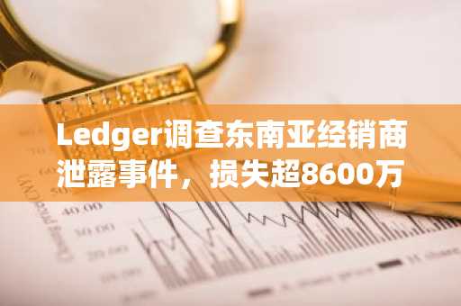 Ledger调查东南亚经销商泄露事件,损失超8600万美元