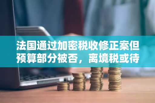 法国通过加密税收修正案但预算部分被否，离境税或待重审