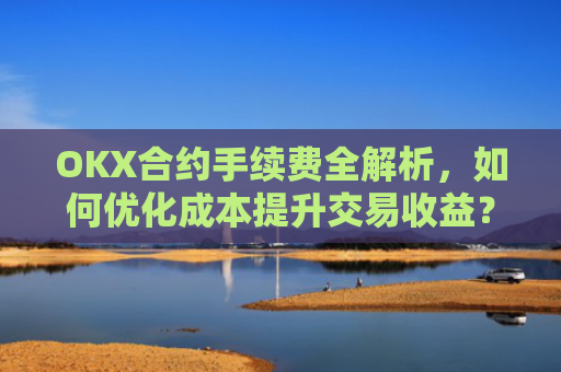 OKX合约手续费全解析,如何优化成本提升交易收益?okx合约手续费是多少a.