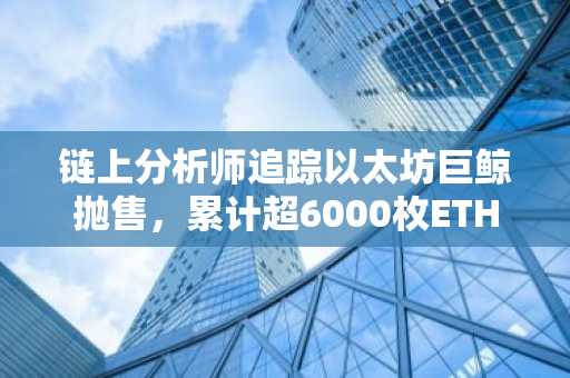 链上分析师追踪以太坊巨鲸抛售，累计超6000枚ETH流入交易所
