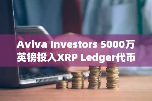 Aviva Investors 5000万英镑投入XRP Ledger代币化份额，推动机构金融创新