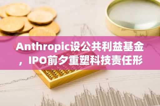 Anthropic设公共利益基金，IPO前夕重塑科技责任形象