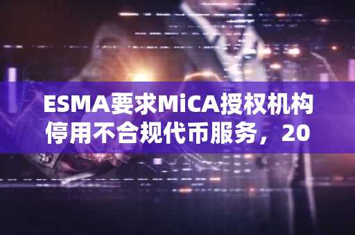 ESMA要求MiCA授权机构停用不合规代币服务，2027年1月为整改截止日