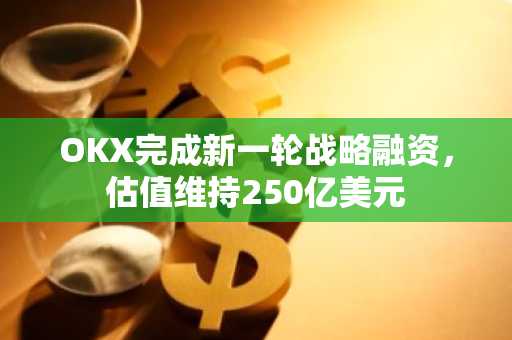 OKX完成新一轮战略融资，估值维持250亿美元