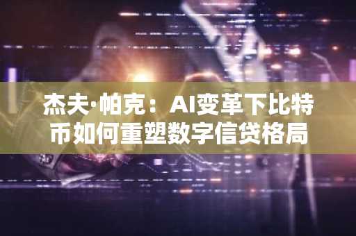 杰夫·帕克：AI变革下比特币如何重塑数字信贷格局
