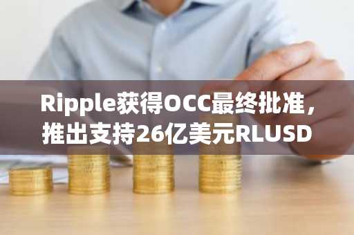 Ripple获得OCC最终批准，推出支持26亿美元RLUSD稳定币的信托银行