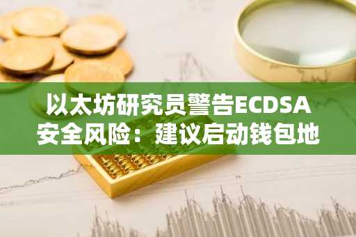 以太坊研究员警告ECDSA安全风险:建议启动钱包地址迁移