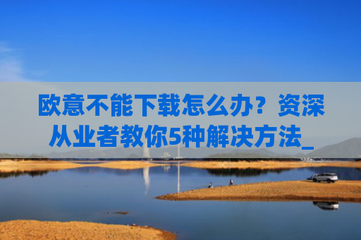 欧意不能下载怎么办?资深从业者教你5种解决方法_