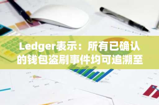 Ledger表示:所有已确认的钱包盗刷事件均可追溯至……