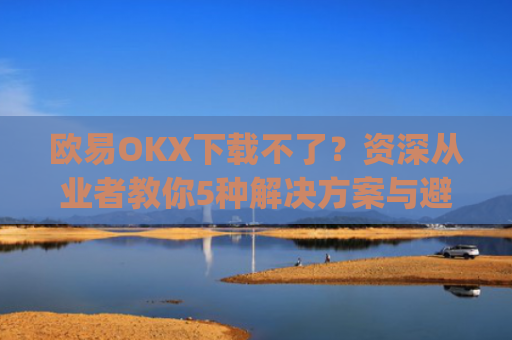 欧易OKX下载不了？资深从业者教你5种解决方案与避坑指南_