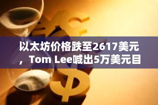 以太坊价格跌至2617美元，Tom Lee喊出5万美元目标