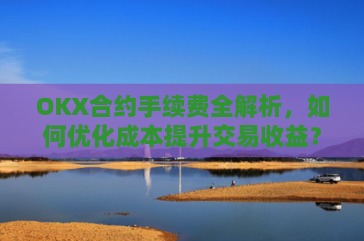 OKX合约手续费全解析，如何优化成本提升交易收益？okx合约手续费是多少a.